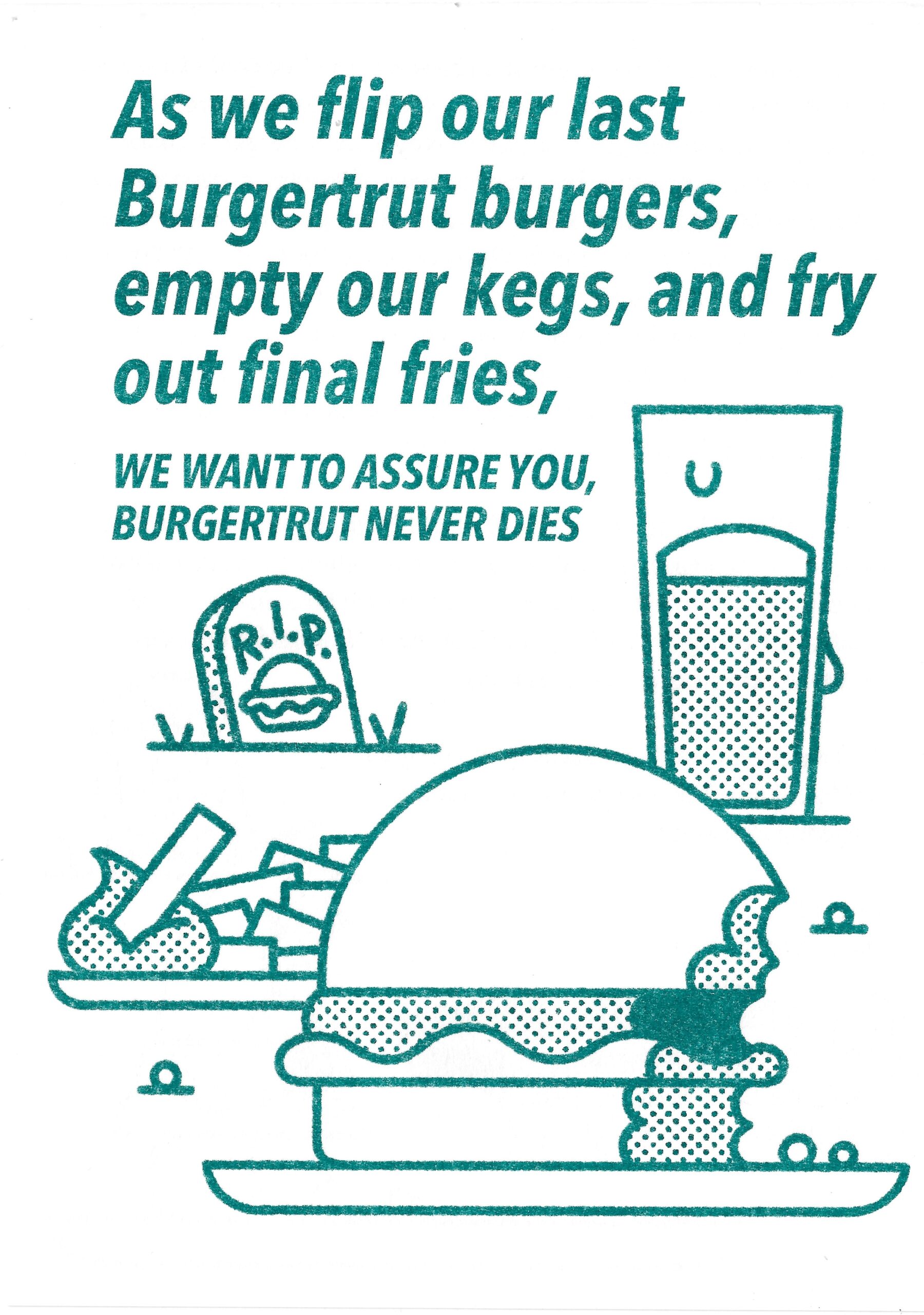 teal riso ink on white paper with beautiful outline illustrations of a hamburger, a R.I.P. gravestone and drink with the text ; as we flip our last Burgertrut burgers, empty our kegs, and fry our final fries, we want to assure you,</p>
<p>BURGERTRUT NEVER DIES!</p>
<p>designed by Karlfancy